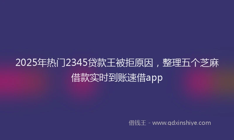 2025年热门2345贷款王被拒原因，整理五个芝麻借款实时到账速借app