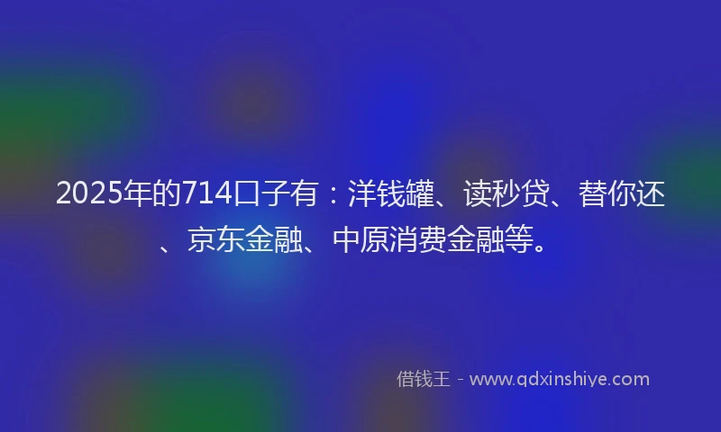 2025年的714口子有：洋钱罐、读秒贷、替你还、京东金融、中原消费金融等。