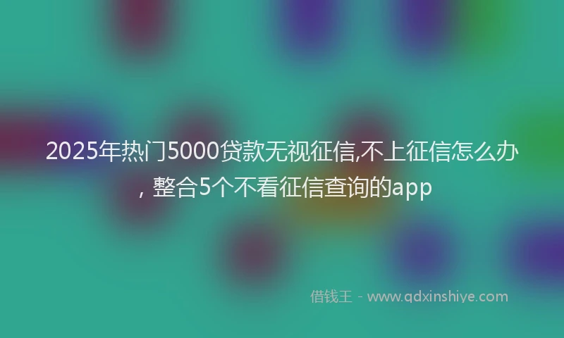 2025年热门5000贷款无视征信,不上征信怎么办，整合5个不看征信查询的app