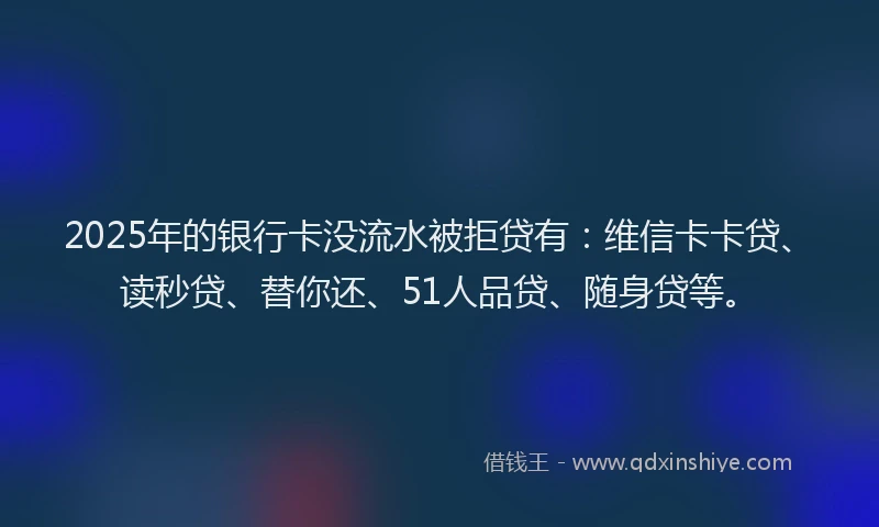 2025年的银行卡没流水被拒贷有：维信卡卡贷、读秒贷、替你还、51人品贷、随身贷等。