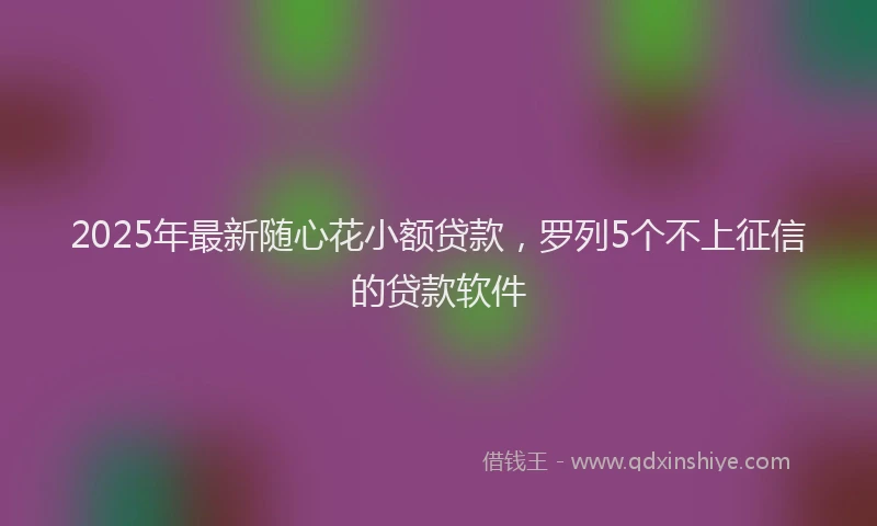 2025年最新随心花小额贷款，罗列5个不上征信的贷款软件