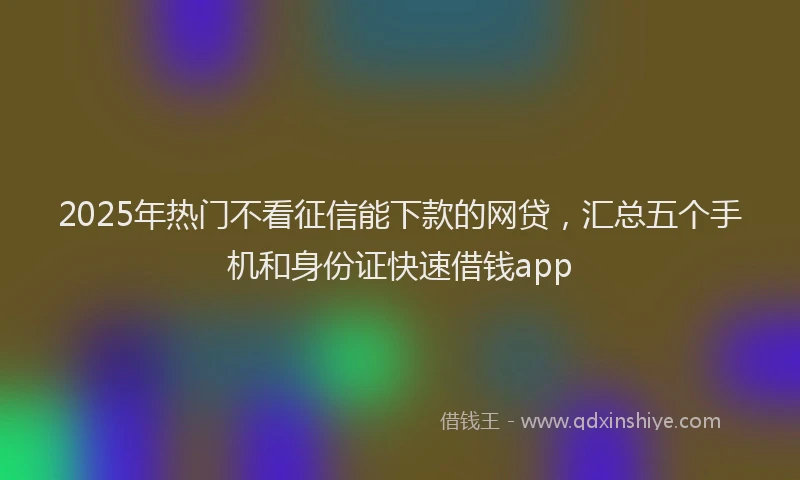 2025年热门不看征信能下款的网贷，汇总五个手机和身份证快速借钱app