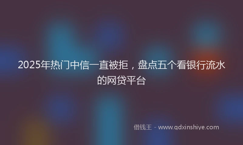 2025年热门中信一直被拒，盘点五个看银行流水的网贷平台
