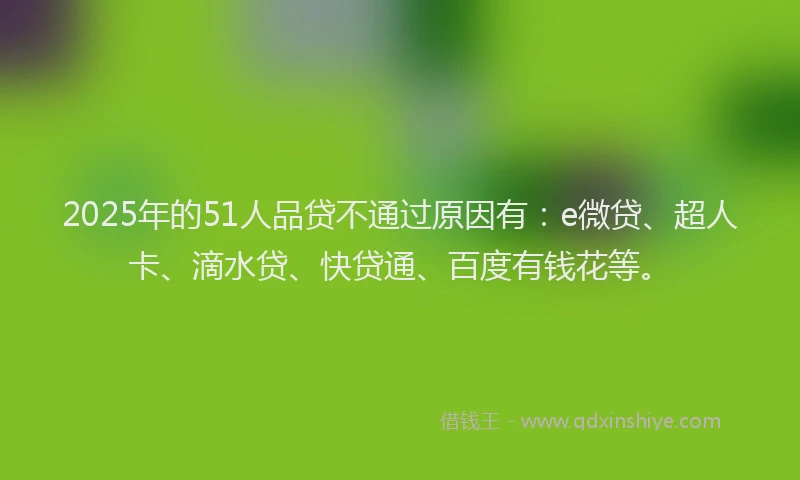 2025年的51人品贷不通过原因有：e微贷、超人卡、滴水贷、快贷通、百度有钱花等。