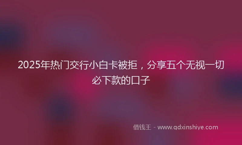 2025年热门交行小白卡被拒，分享五个无视一切必下款的口子