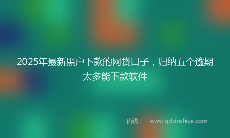 2025年最新黑户下款的网贷口子，归纳五个逾期太多能下款软件