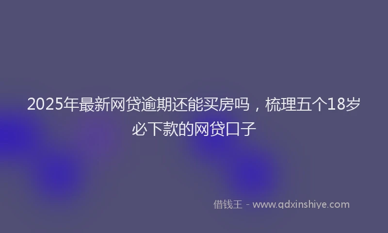 2025年最新网贷逾期还能买房吗，梳理五个18岁必下款的网贷口子