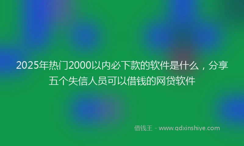 2025年热门2000以内必下款的软件是什么，分享五个失信人员可以借钱的网贷软件