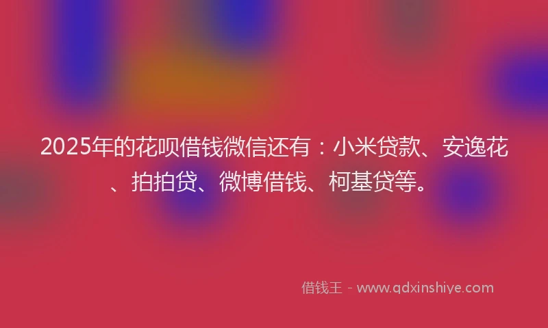 2025年的花呗借钱微信还有：小米贷款、安逸花、拍拍贷、微博借钱、柯基贷等。