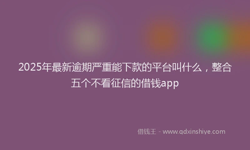 2025年最新逾期严重能下款的平台叫什么，整合五个不看征信的借钱app