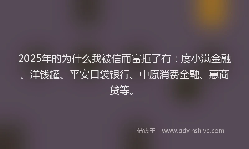 2025年的为什么我被信而富拒了有：度小满金融、洋钱罐、平安口袋银行、中原消费金融、惠商贷等。