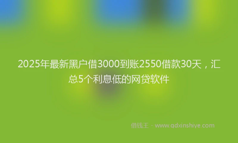 2025年最新黑户借3000到账2550借款30天，汇总5个利息低的网贷软件