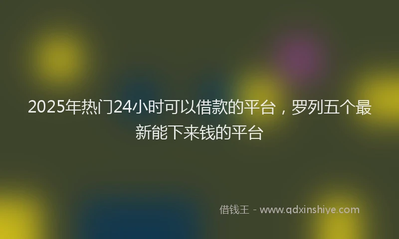 2025年热门24小时可以借款的平台，罗列五个最新能下来钱的平台