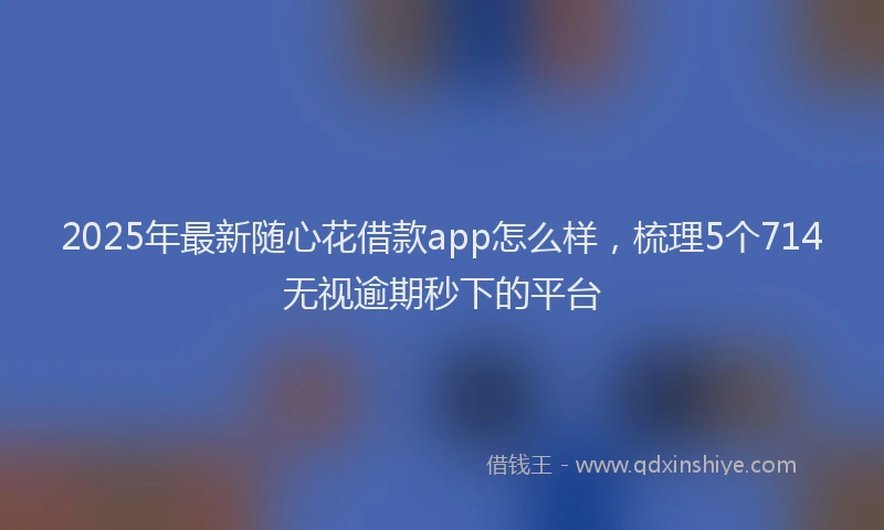 2025年最新随心花借款app怎么样，梳理5个714无视逾期秒下的平台