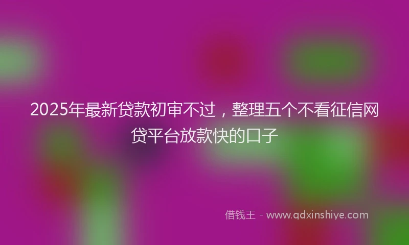 2025年最新贷款初审不过，整理五个不看征信网贷平台放款快的口子