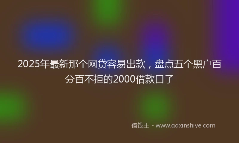 2025年最新那个网贷容易出款，盘点五个黑户百分百不拒的2000借款口子