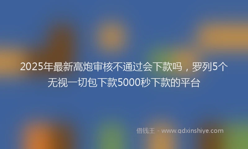 2025年最新高炮审核不通过会下款吗，罗列5个无视一切包下款5000秒下款的平台