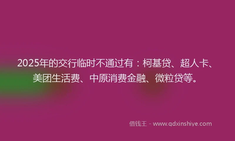 2025年的交行临时不通过有：柯基贷、超人卡、美团生活费、中原消费金融、微粒贷等。