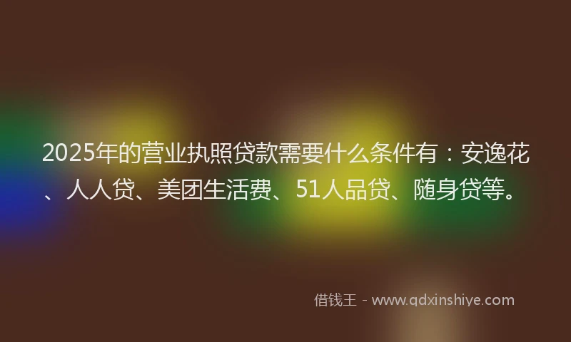 2025年的营业执照贷款需要什么条件有：安逸花、人人贷、美团生活费、51人品贷、随身贷等。