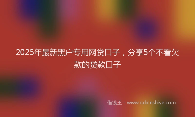 2025年最新黑户专用网贷口子，分享5个不看欠款的贷款口子