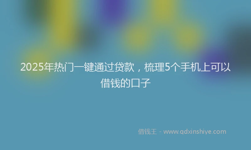 2025年热门一键通过贷款，梳理5个手机上可以借钱的口子