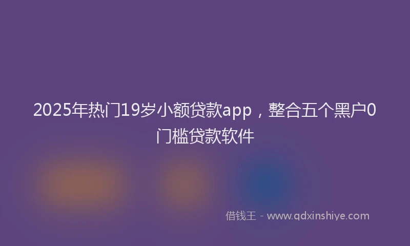 2025年热门19岁小额贷款app，整合五个黑户0门槛贷款软件