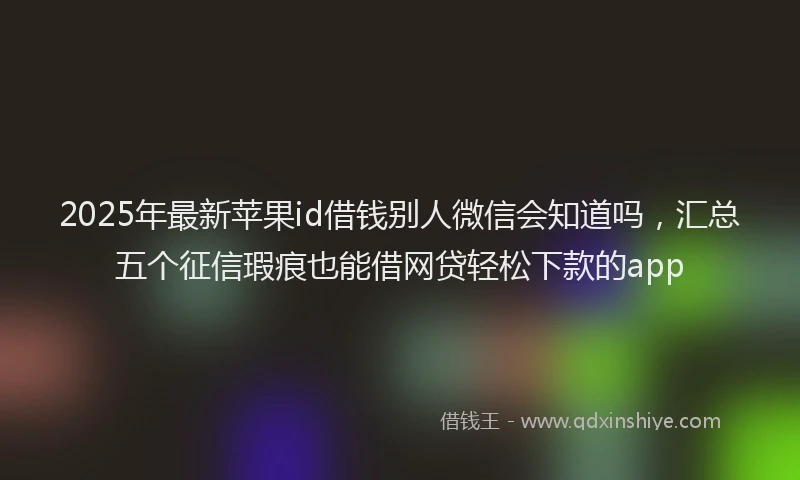 2025年最新苹果id借钱别人微信会知道吗，汇总五个征信瑕疵也能借网贷轻松下款的app