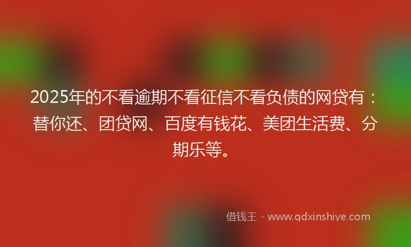 2025年的不看逾期不看征信不看负债的网贷有：替你还、团贷网、百度有钱花、美团生活费、分期乐等。