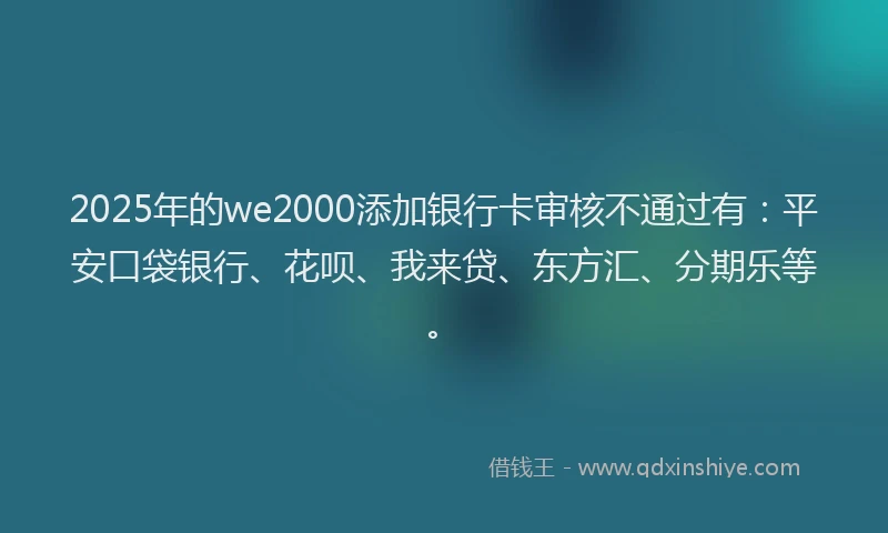 2025年的we2000添加银行卡审核不通过有：平安口袋银行、花呗、我来贷、东方汇、分期乐等。