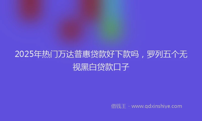 2025年热门万达普惠贷款好下款吗,罗列五个无视黑白贷款口子