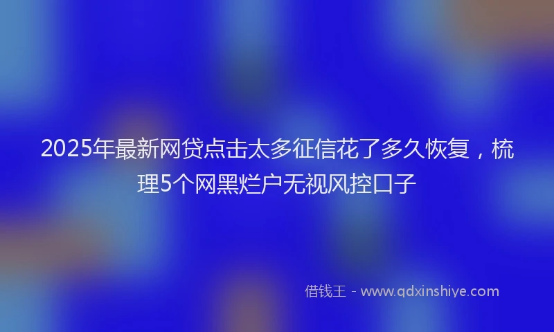 2025年最新网贷点击太多征信花了多久恢复，梳理5个网黑烂户无视风控口子