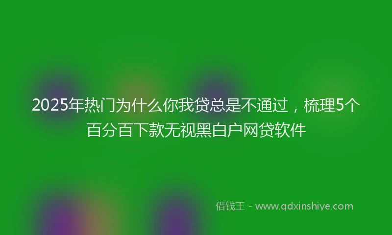 2025年热门为什么你我贷总是不通过，梳理5个百分百下款无视黑白户网贷软件