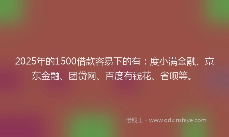 2025年的1500借款容易下的有：度小满金融、京东金融、团贷网、百度有钱花、省呗等。