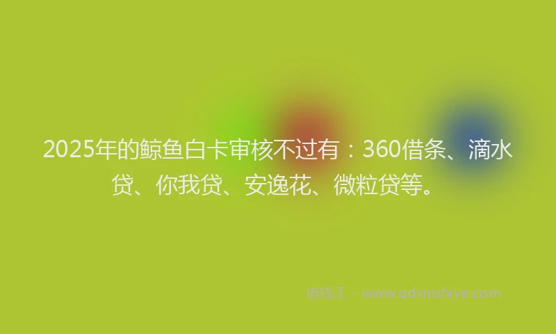 2025年的鲸鱼白卡审核不过有：360借条、滴水贷、你我贷、安逸花、微粒贷等。