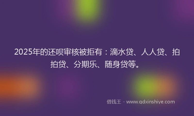 2025年的还呗审核被拒有：滴水贷、人人贷、拍拍贷、分期乐、随身贷等。