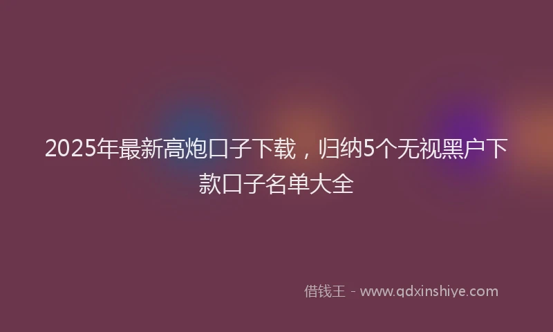 2025年最新高炮口子下载，归纳5个无视黑户下款口子名单大全