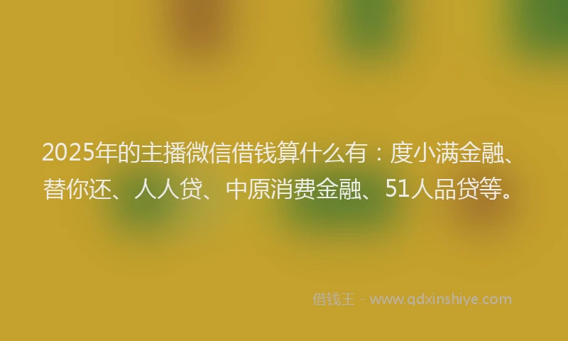2025年的主播微信借钱算什么有：度小满金融、替你还、人人贷、中原消费金融、51人品贷等。