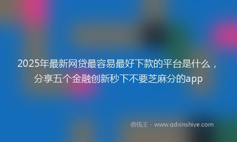 2025年最新网贷最容易最好下款的平台是什么，分享五个金融创新秒下不要芝麻分的app