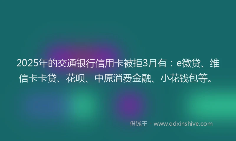2025年的交通银行信用卡被拒3月有：e微贷、维信卡卡贷、花呗、中原消费金融、小花钱包等。