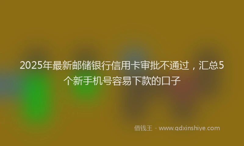 2025年最新邮储银行信用卡审批不通过，汇总5个新手机号容易下款的口子