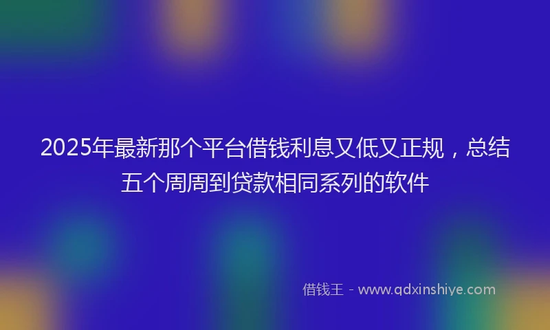 2025年最新那个平台借钱利息又低又正规，总结五个周周到贷款相同系列的软件