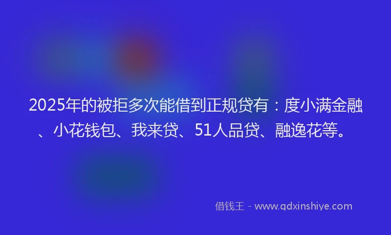 2025年的被拒多次能借到正规贷有：度小满金融、小花钱包、我来贷、51人品贷、融逸花等。