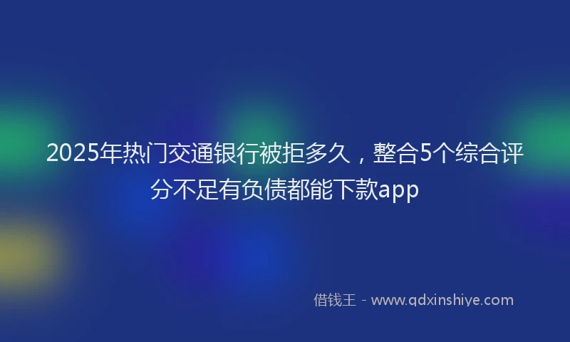 2025年热门交通银行被拒多久，整合5个综合评分不足有负债都能下款app