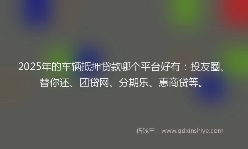 2025年的车辆抵押贷款哪个平台好有：投友圈、替你还、团贷网、分期乐、惠商贷等。