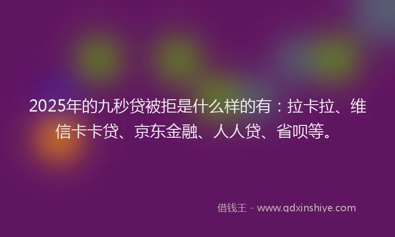 2025年的九秒贷被拒是什么样的有：拉卡拉、维信卡卡贷、京东金融、人人贷、省呗等。
