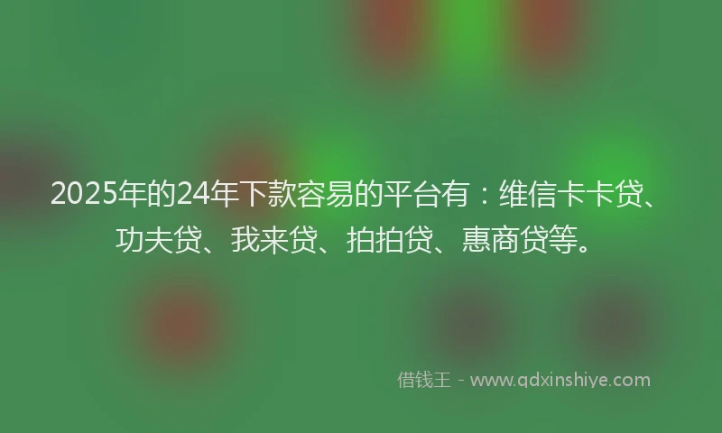 2025年的24年下款容易的平台有：维信卡卡贷、功夫贷、我来贷、拍拍贷、惠商贷等。