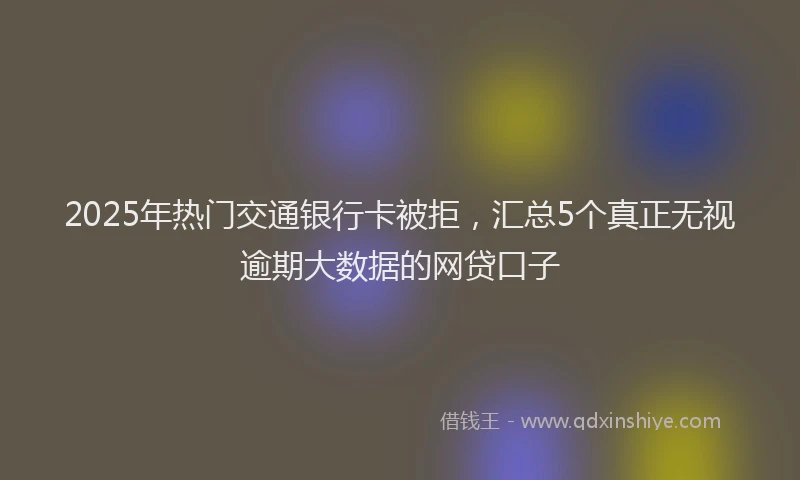 2025年热门交通银行卡被拒，汇总5个真正无视逾期大数据的网贷口子