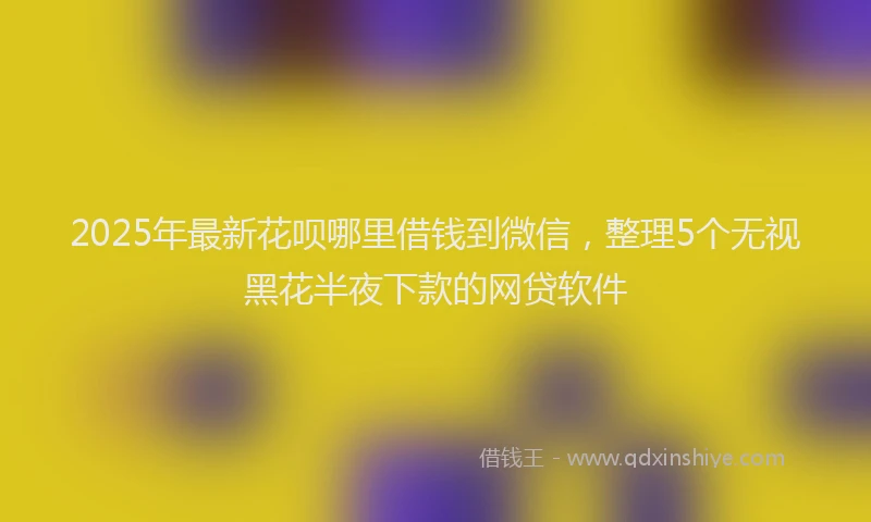 2025年最新花呗哪里借钱到微信，整理5个无视黑花半夜下款的网贷软件