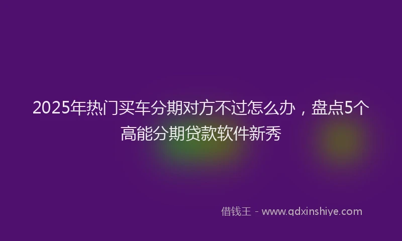 2025年热门买车分期对方不过怎么办，盘点5个高能分期贷款软件新秀