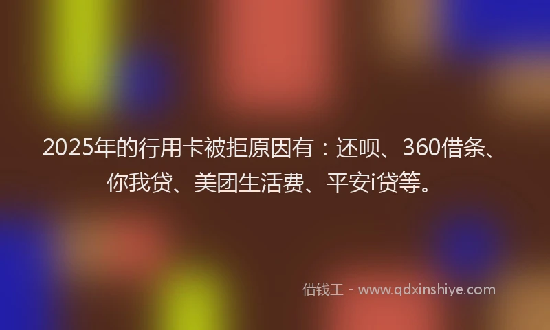 2025年的行用卡被拒原因有：还呗、360借条、你我贷、美团生活费、平安i贷等。